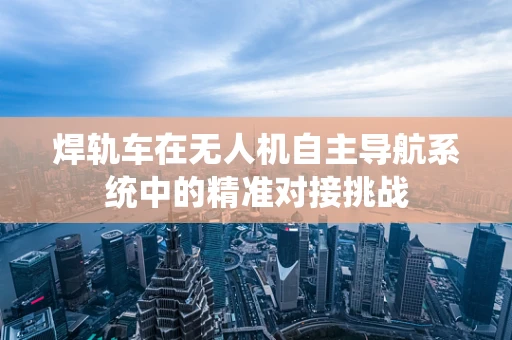 焊轨车在无人机自主导航系统中的精准对接挑战