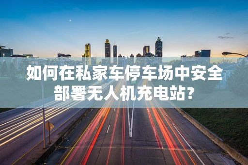 如何在私家车停车场中安全部署无人机充电站？