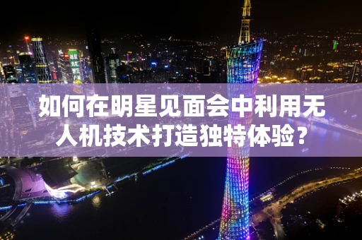 如何在明星见面会中利用无人机技术打造独特体验？