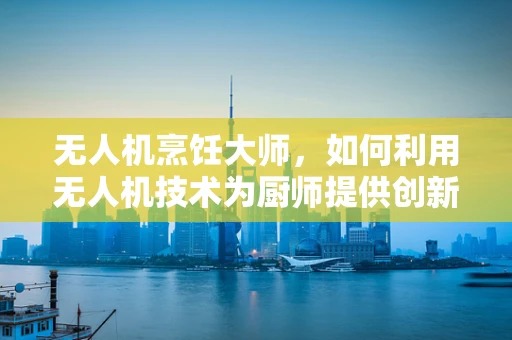 无人机烹饪大师，如何利用无人机技术为厨师提供创新烹饪体验？