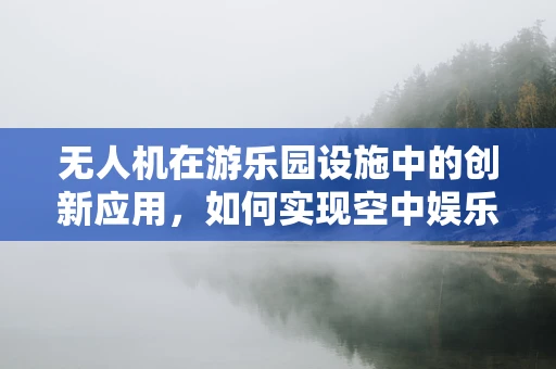 无人机在游乐园设施中的创新应用，如何实现空中娱乐的无限可能？