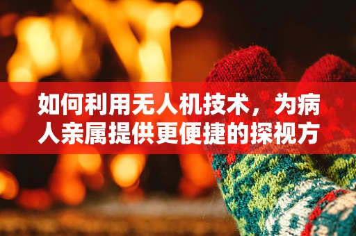 如何利用无人机技术，为病人亲属提供更便捷的探视方案？