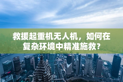 救援起重机无人机，如何在复杂环境中精准施救？