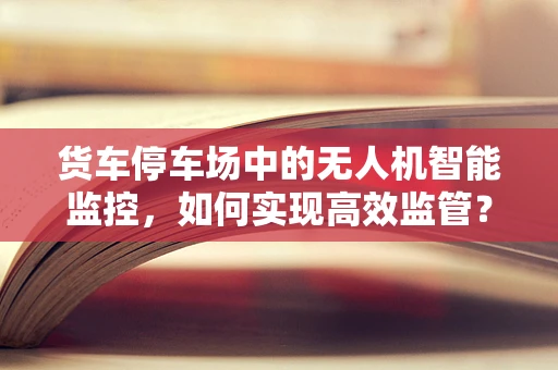 货车停车场中的无人机智能监控，如何实现高效监管？