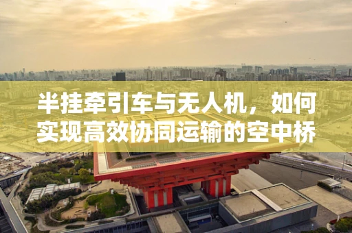 半挂牵引车与无人机，如何实现高效协同运输的空中桥梁？