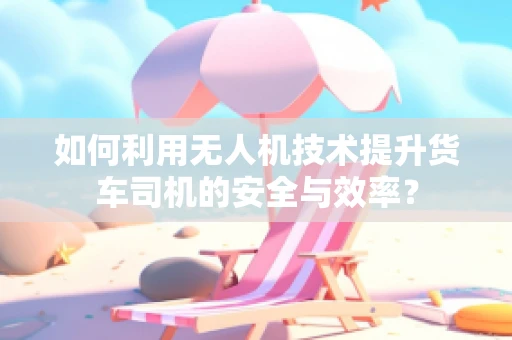 如何利用无人机技术提升货车司机的安全与效率？