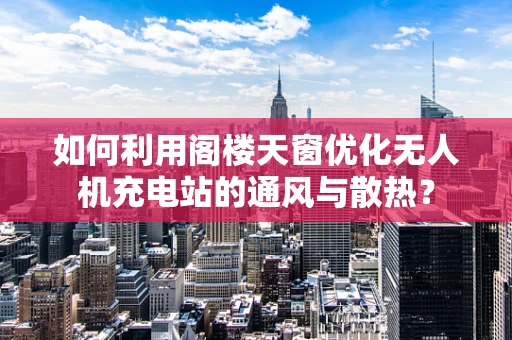如何利用阁楼天窗优化无人机充电站的通风与散热？