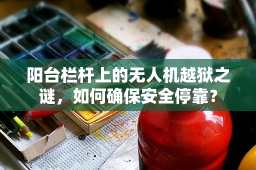 阳台栏杆上的无人机越狱之谜，如何确保安全停靠？
