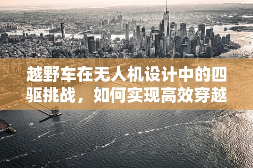 越野车在无人机设计中的四驱挑战，如何实现高效穿越？