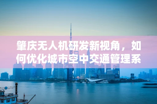 肇庆无人机研发新视角，如何优化城市空中交通管理系统？