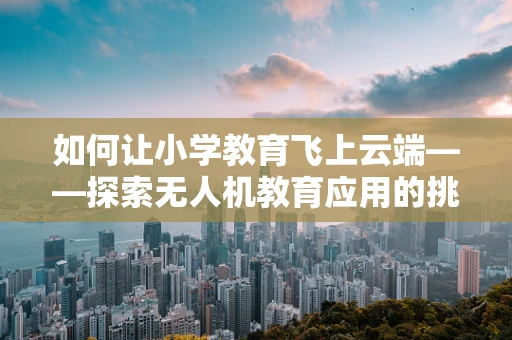 如何让小学教育飞上云端——探索无人机教育应用的挑战与机遇？