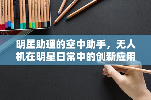 明星助理的空中助手，无人机在明星日常中的创新应用？