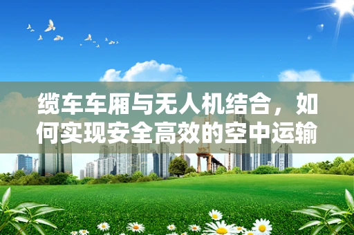 缆车车厢与无人机结合，如何实现安全高效的空中运输？
