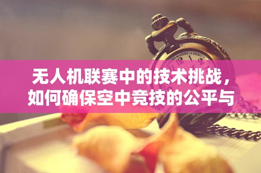 无人机联赛中的技术挑战，如何确保空中竞技的公平与安全？