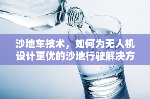 沙地车技术，如何为无人机设计更优的沙地行驶解决方案？