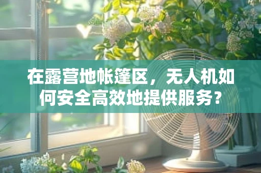 在露营地帐篷区，无人机如何安全高效地提供服务？