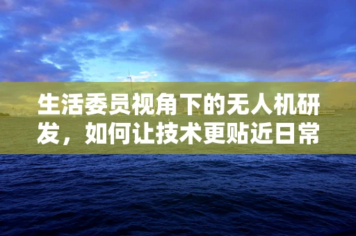 生活委员视角下的无人机研发，如何让技术更贴近日常？
