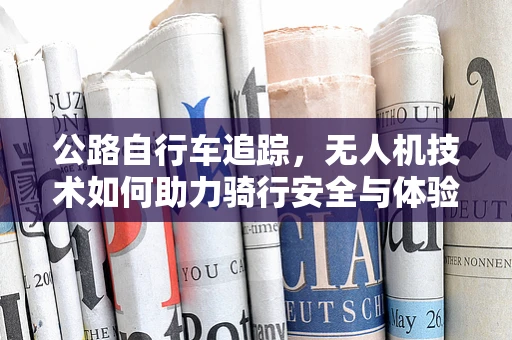 公路自行车追踪，无人机技术如何助力骑行安全与体验？