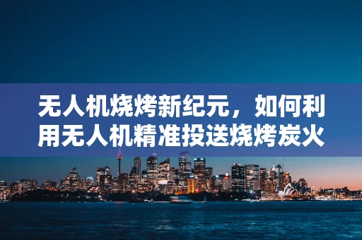 无人机烧烤新纪元，如何利用无人机精准投送烧烤炭火？