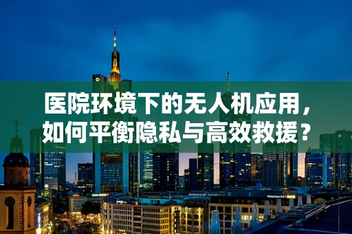 医院环境下的无人机应用，如何平衡隐私与高效救援？