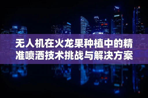 无人机在火龙果种植中的精准喷洒技术挑战与解决方案