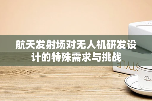航天发射场对无人机研发设计的特殊需求与挑战
