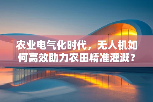 农业电气化时代，无人机如何高效助力农田精准灌溉？