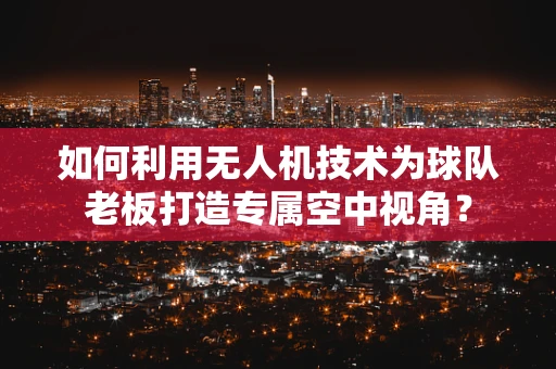 如何利用无人机技术为球队老板打造专属空中视角？