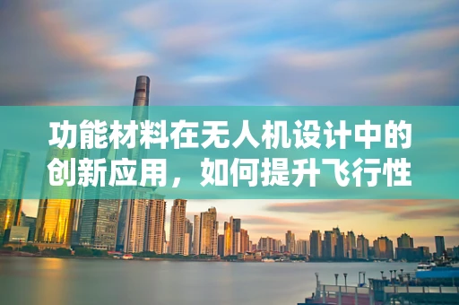 功能材料在无人机设计中的创新应用，如何提升飞行性能与耐久性？