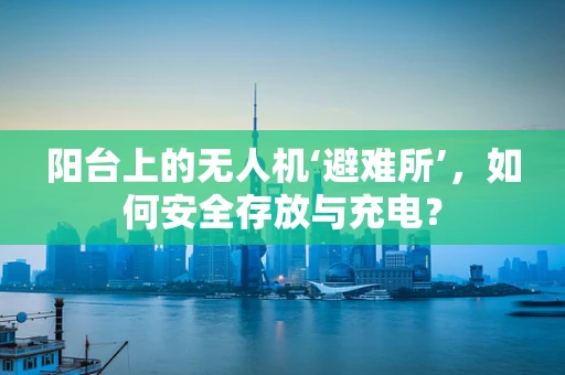 阳台上的无人机‘避难所’，如何安全存放与充电？