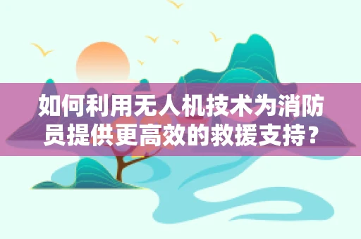 如何利用无人机技术为消防员提供更高效的救援支持？