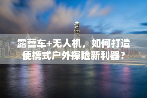 露营车+无人机，如何打造便携式户外探险新利器？