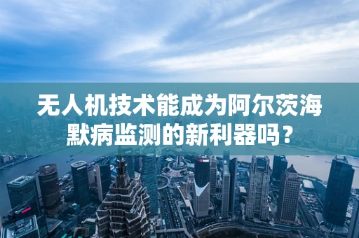 无人机技术能成为阿尔茨海默病监测的新利器吗？