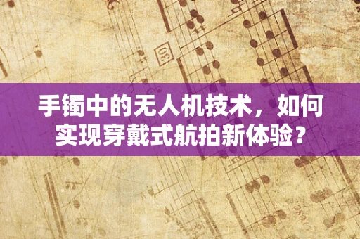 手镯中的无人机技术，如何实现穿戴式航拍新体验？