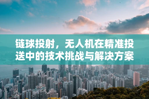链球投射，无人机在精准投送中的技术挑战与解决方案