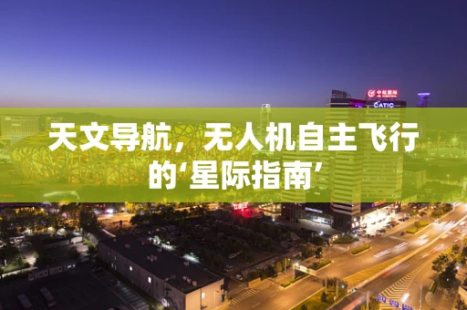 天文导航，无人机自主飞行的‘星际指南’