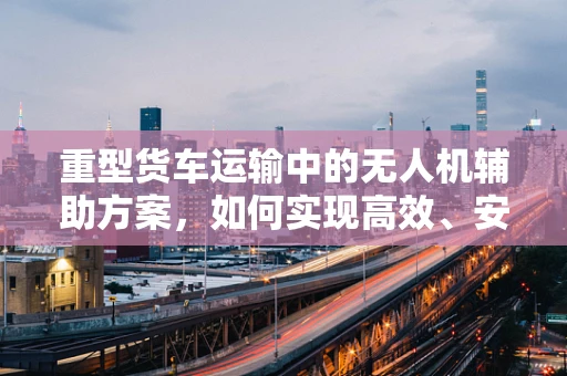 重型货车运输中的无人机辅助方案，如何实现高效、安全监控？