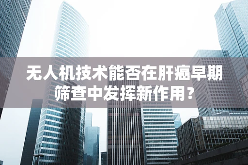 无人机技术能否在肝癌早期筛查中发挥新作用？