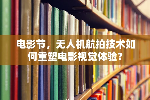 电影节，无人机航拍技术如何重塑电影视觉体验？
