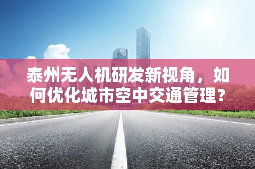 泰州无人机研发新视角，如何优化城市空中交通管理？