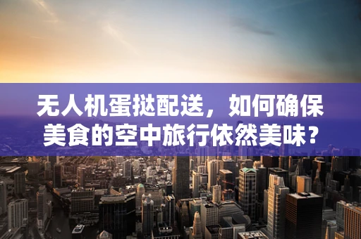 无人机蛋挞配送，如何确保美食的空中旅行依然美味？