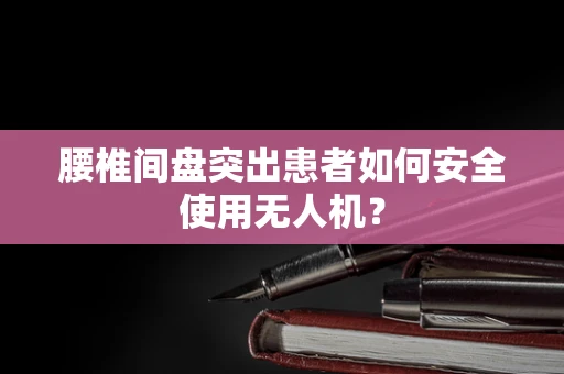 腰椎间盘突出患者如何安全使用无人机？