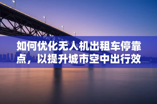 如何优化无人机出租车停靠点，以提升城市空中出行效率？