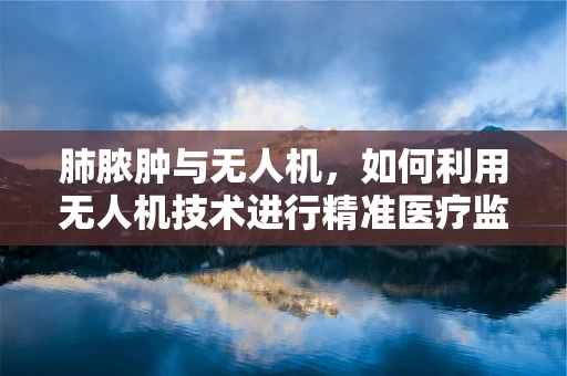 肺脓肿与无人机，如何利用无人机技术进行精准医疗监测？