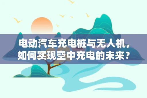 电动汽车充电桩与无人机，如何实现空中充电的未来？