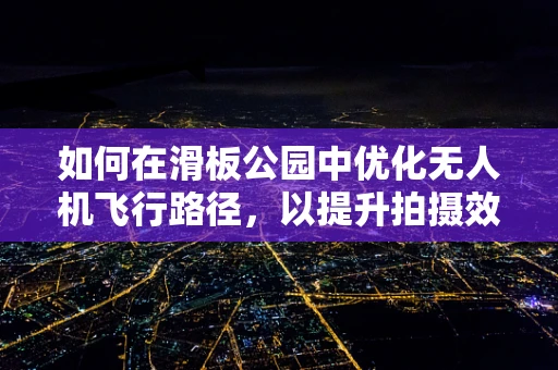 如何在滑板公园中优化无人机飞行路径，以提升拍摄效果与安全性？