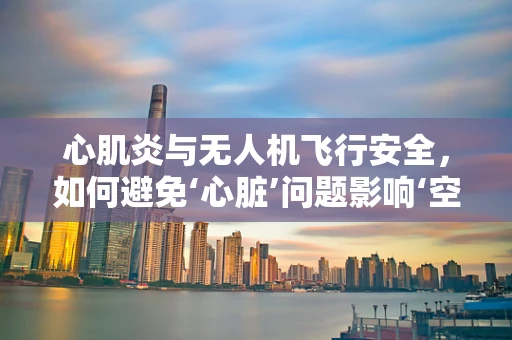心肌炎与无人机飞行安全，如何避免‘心脏’问题影响‘空中之舞’？