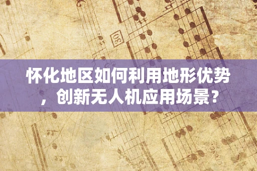 怀化地区如何利用地形优势，创新无人机应用场景？