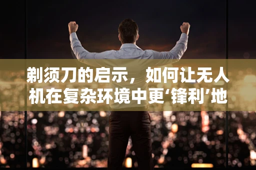 剃须刀的启示，如何让无人机在复杂环境中更‘锋利’地飞行？