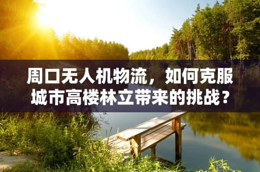 周口无人机物流，如何克服城市高楼林立带来的挑战？
